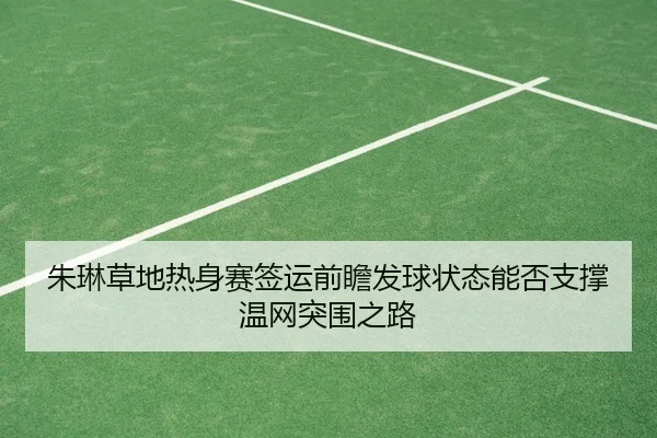 朱琳草地热身赛签运前瞻发球状态能否支撑温网突围之路